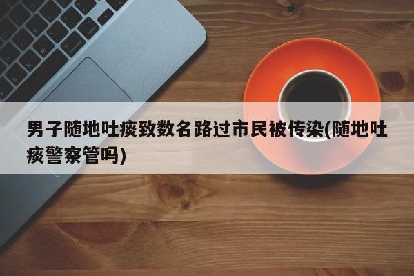 男子随地吐痰致数名路过市民被传染(随地吐痰警察管吗)