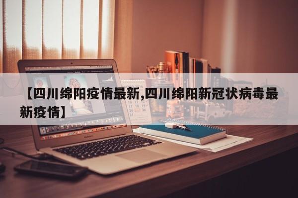 【四川绵阳疫情最新,四川绵阳新冠状病毒最新疫情】