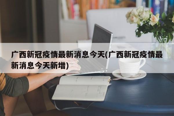 广西新冠疫情最新消息今天(广西新冠疫情最新消息今天新增)