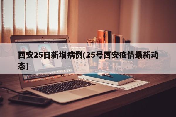 西安25日新增病例(25号西安疫情最新动态)
