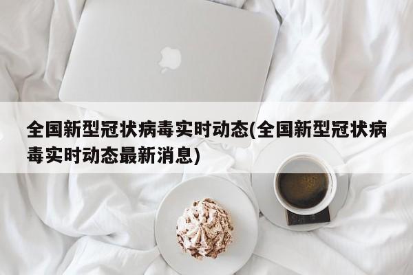 全国新型冠状病毒实时动态(全国新型冠状病毒实时动态最新消息)