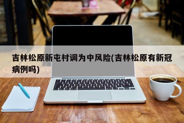 吉林松原新屯村调为中风险(吉林松原有新冠病例吗)