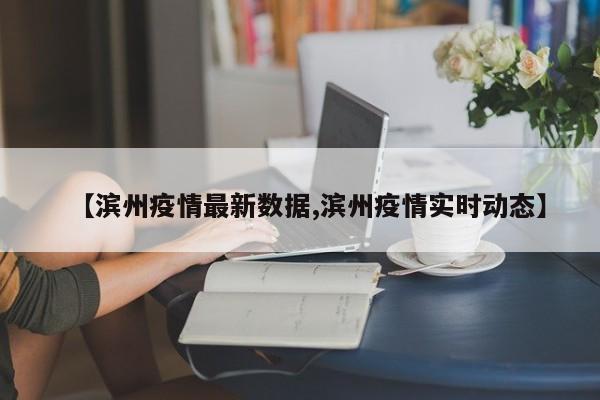 【滨州疫情最新数据,滨州疫情实时动态】