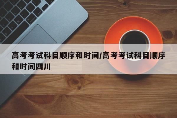 高考考试科目顺序和时间/高考考试科目顺序和时间四川