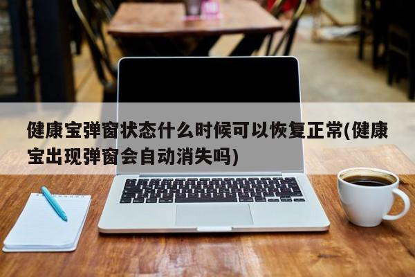 健康宝弹窗状态什么时候可以恢复正常(健康宝出现弹窗会自动消失吗)