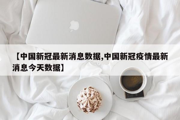 【中国新冠最新消息数据,中国新冠疫情最新消息今天数据】