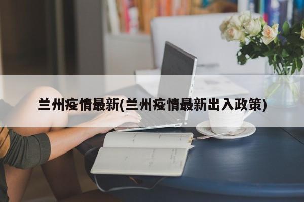 兰州疫情最新(兰州疫情最新出入政策)