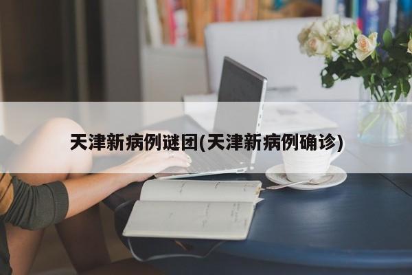 天津新病例谜团(天津新病例确诊)