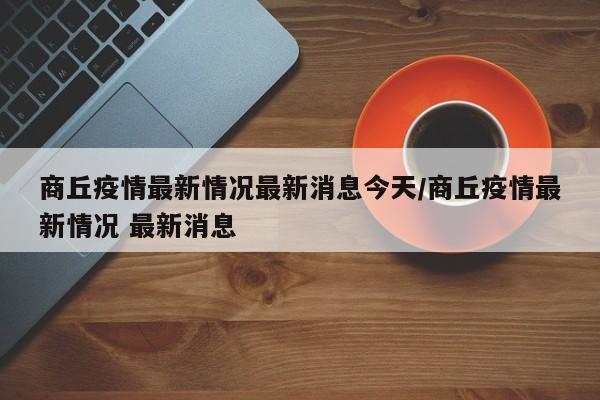 商丘疫情最新情况最新消息今天/商丘疫情最新情况 最新消息