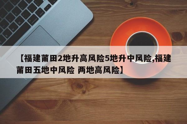 【福建莆田2地升高风险5地升中风险,福建莆田五地中风险 两地高风险】