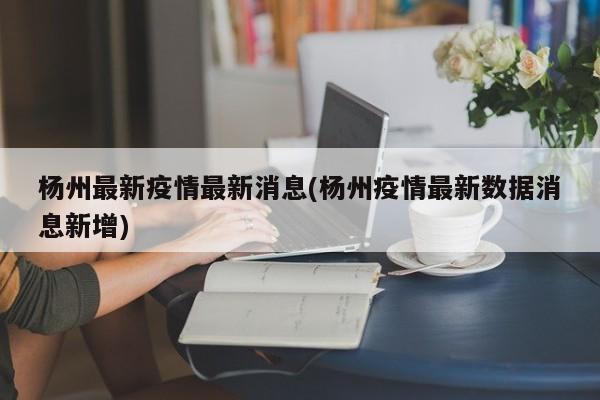 杨州最新疫情最新消息(杨州疫情最新数据消息新增)