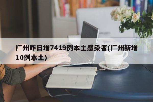 广州昨日增7419例本土感染者(广州新增10例本土)