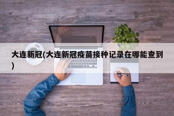 大连新冠(大连新冠疫苗接种记录在哪能查到)