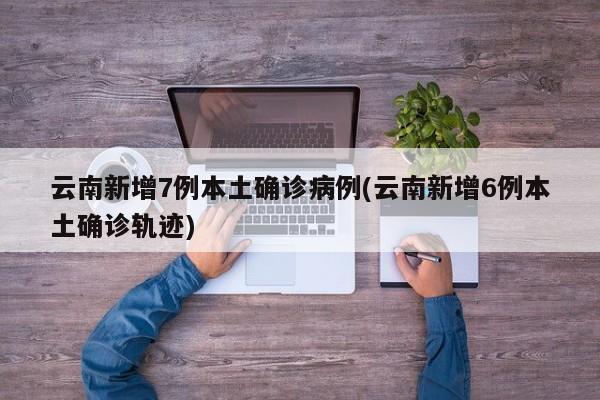 云南新增7例本土确诊病例(云南新增6例本土确诊轨迹)