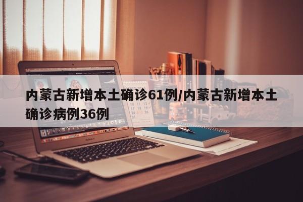 内蒙古新增本土确诊61例/内蒙古新增本土确诊病例36例