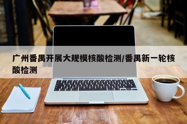 广州番禺开展大规模核酸检测/番禺新一轮核酸检测