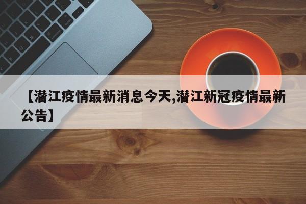 【潜江疫情最新消息今天,潜江新冠疫情最新公告】
