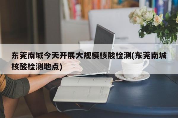 东莞南城今天开展大规模核酸检测(东莞南城核酸检测地点)
