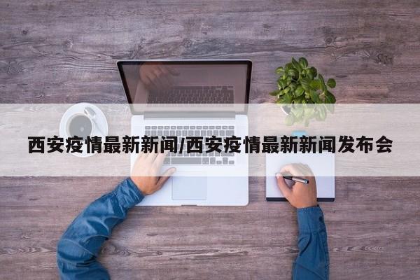 西安疫情最新新闻/西安疫情最新新闻发布会