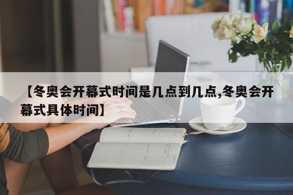 【冬奥会开幕式时间是几点到几点,冬奥会开幕式具体时间】