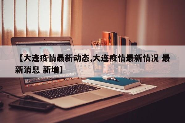 【大连疫情最新动态,大连疫情最新情况 最新消息 新增】