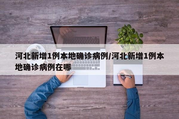 河北新增1例本地确诊病例/河北新增1例本地确诊病例在哪