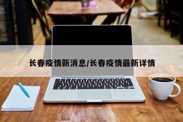 长春疫情新消息/长春疫情最新详情