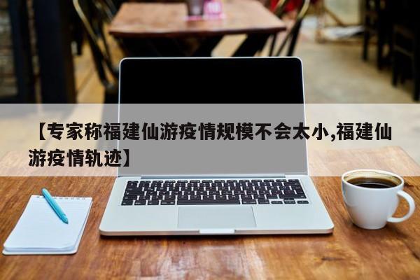 【专家称福建仙游疫情规模不会太小,福建仙游疫情轨迹】