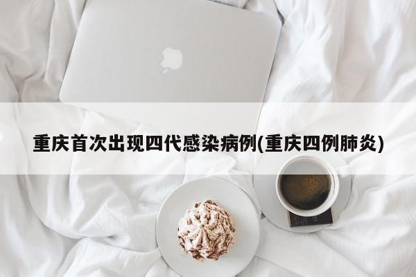 重庆首次出现四代感染病例(重庆四例肺炎)