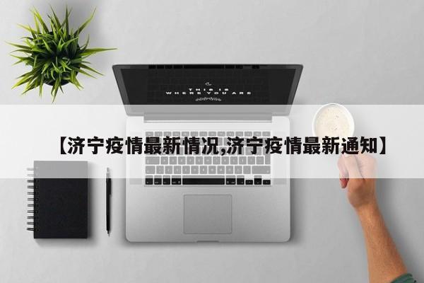 【济宁疫情最新情况,济宁疫情最新通知】