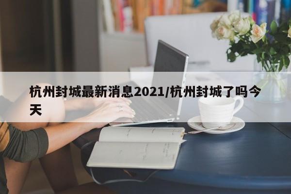 杭州封城最新消息2021/杭州封城了吗今天
