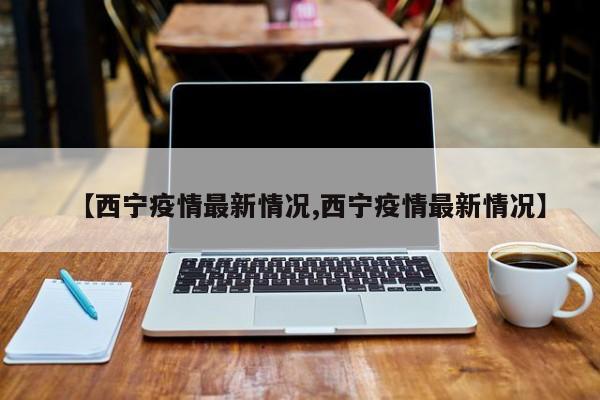 【西宁疫情最新情况,西宁疫情最新情况】