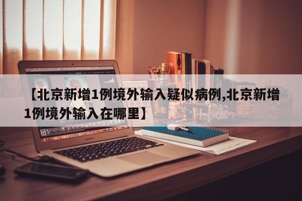 【北京新增1例境外输入疑似病例,北京新增1例境外输入在哪里】