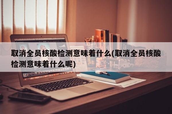 取消全员核酸检测意味着什么(取消全员核酸检测意味着什么呢)