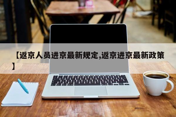 【返京人员进京最新规定,返京进京最新政策】