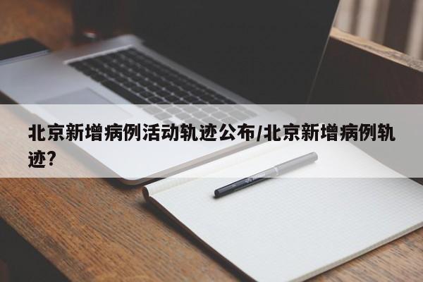 北京新增病例活动轨迹公布/北京新增病例轨迹?