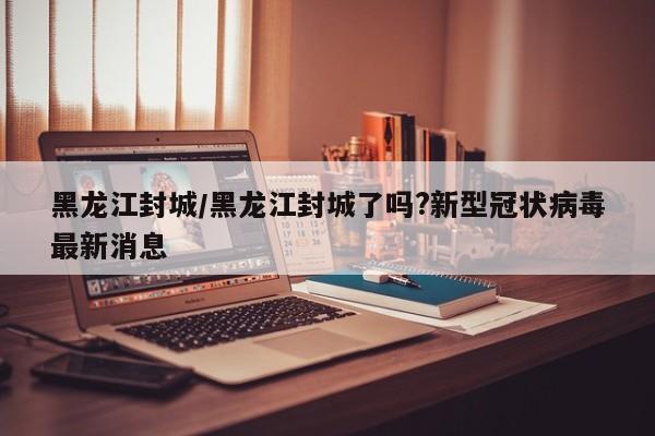 黑龙江封城/黑龙江封城了吗?新型冠状病毒最新消息