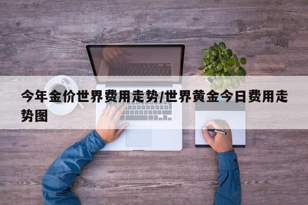 今年金价世界费用走势/世界黄金今日费用走势图
