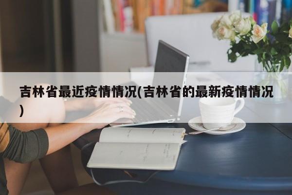 吉林省最近疫情情况(吉林省的最新疫情情况)