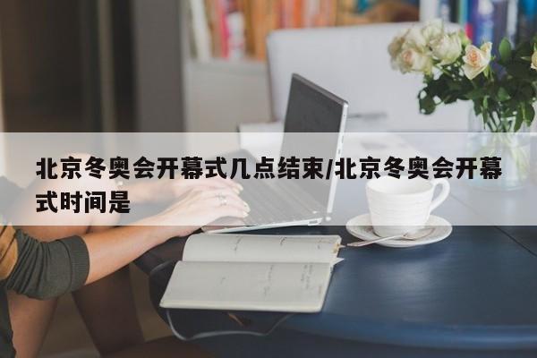 北京冬奥会开幕式几点结束/北京冬奥会开幕式时间是